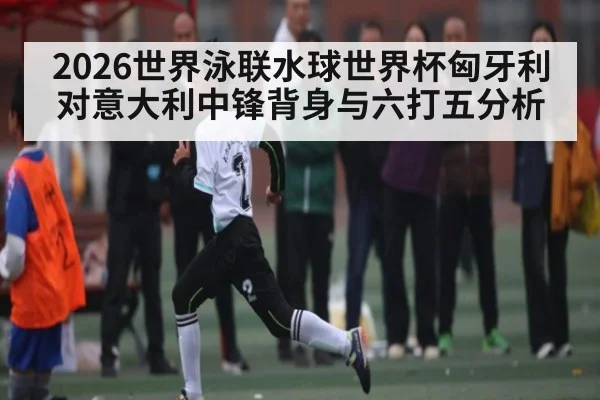 2026世界泳联水球世界杯匈牙利对意大利中锋背身与六打五分析
